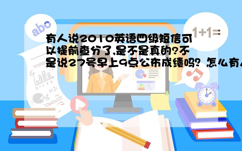 有人说2010英语四级短信可以提前查分了,是不是真的?不是说27号早上9点公布成绩吗？怎么有人说早就可以短信查分了，这是不是真的，