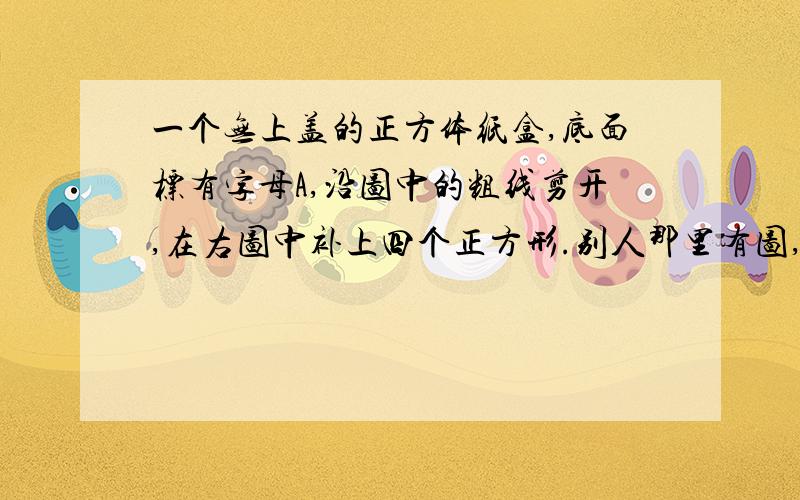 一个无上盖的正方体纸盒,底面标有字母A,沿图中的粗线剪开,在右图中补上四个正方形.别人那里有图,在百度搜下,但是画粗线的正方体右面不在下面一条,是那一条竖着的.