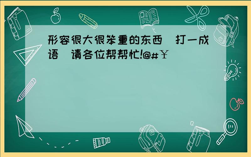 形容很大很笨重的东西（打一成语）请各位帮帮忙!@#￥