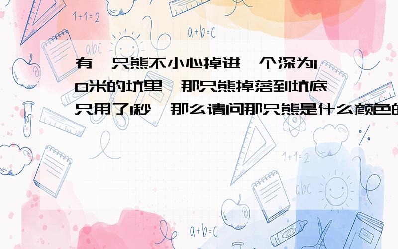 有一只熊不小心掉进一个深为10米的坑里,那只熊掉落到坑底只用了1秒,那么请问那只熊是什么颜色的呢?有人说极地加速度为10,所以是极地的,我觉得的是这个答案不对,因为S=1/2at方+vt,如果初速