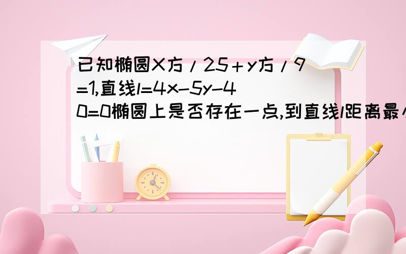 已知椭圆X方/25＋y方/9=1,直线l=4x-5y-40=0椭圆上是否存在一点,到直线l距离最小?最小是多少?..已知椭圆X方/25＋y方/9=1,直线l=4x-5y-40=0椭圆上是否存在一点,到直线l距离最小?最小是多少?