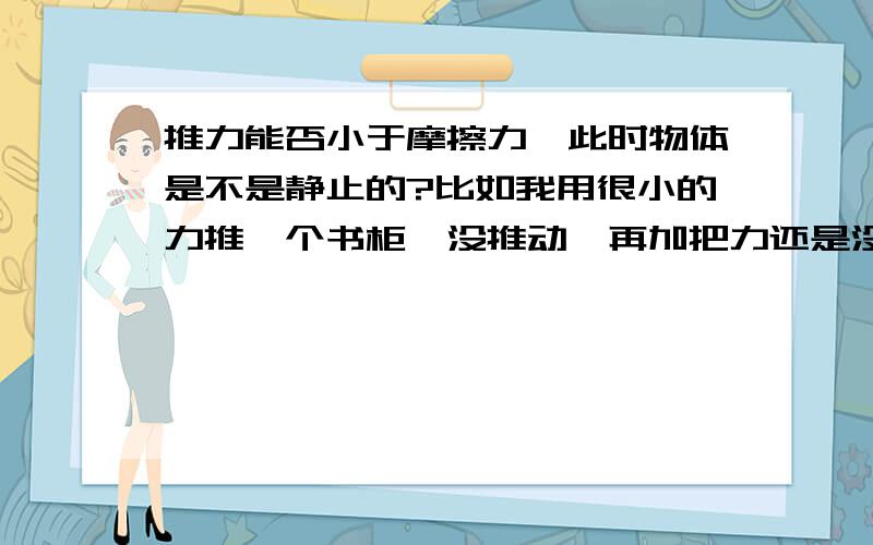 推力能否小于摩擦力,此时物体是不是静止的?比如我用很小的力推一个书柜,没推动,再加把力还是没推动.那么我在给书柜增加力的同时是否摩擦力也随我的推力变化而变化?以前我老认为摩擦