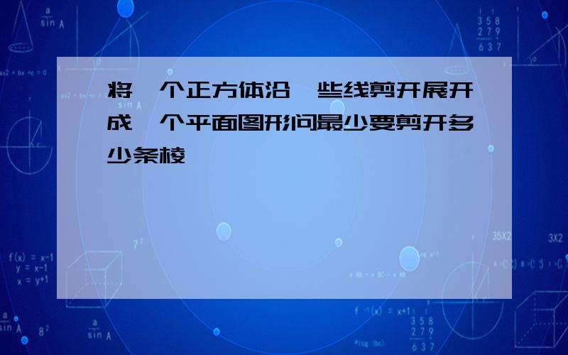 将一个正方体沿一些线剪开展开成一个平面图形问最少要剪开多少条棱