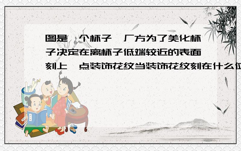 图是一个杯子,厂方为了美化杯子决定在离杯子低端较近的表面刻上一点装饰花纹当装饰花纹刻在什么位置是给人的视觉才是最美的?请你确定刻画纹的位置.