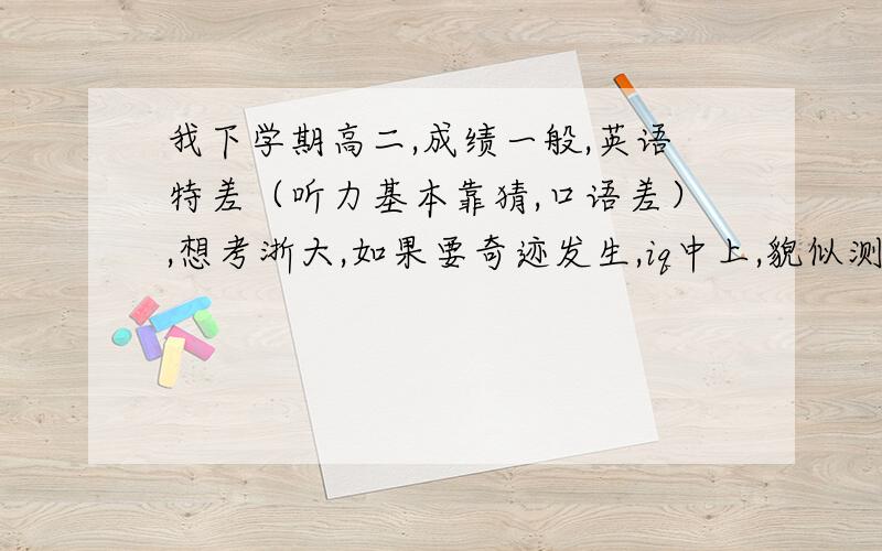 我下学期高二,成绩一般,英语特差（听力基本靠猜,口语差）,想考浙大,如果要奇迹发生,iq中上,貌似测出116,还没有深刻理解到本质（求解本质）,所以考试不是理想,我说物理略好是理解到一点