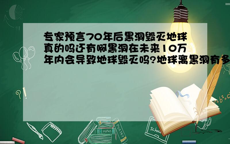 专家预言70年后黑洞毁灭地球真的吗还有啊黑洞在未来10万年内会导致地球毁灭吗?地球离黑洞有多远?要有依据的