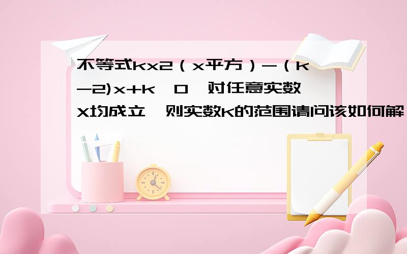 不等式kx2（x平方）-（k-2)x+k>0,对任意实数X均成立,则实数K的范围请问该如何解,请说明过程,谢谢