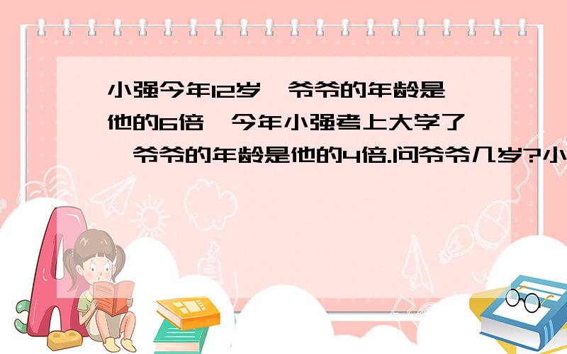 小强今年12岁,爷爷的年龄是他的6倍,今年小强考上大学了,爷爷的年龄是他的4倍.问爷爷几岁?小强几岁?(要列出式子解答)