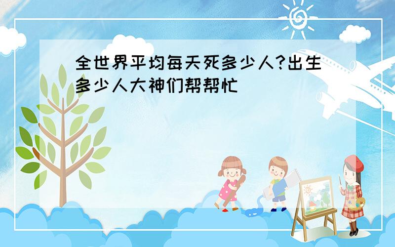 全世界平均每天死多少人?出生多少人大神们帮帮忙