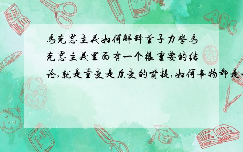 马克思主义如何解释量子力学马克思主义里面有一个很重要的结论,就是量变是质变的前提,如何事物都是一个连续变化的过程,由量变到质变.而大家都知道量子力学里面,能量是不连续的,是一