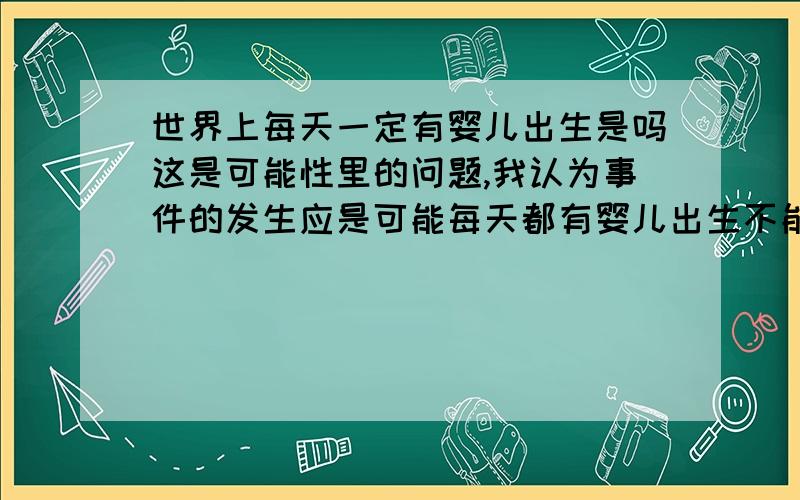 世界上每天一定有婴儿出生是吗这是可能性里的问题,我认为事件的发生应是可能每天都有婴儿出生不能用一定我认为一定是只有一种可能性存在,然而只是因为人多才用一定吗?例如一个盒子