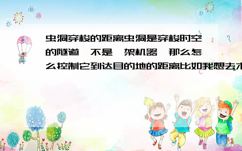 虫洞穿梭的距离虫洞是穿梭时空的隧道,不是一架机器,那么怎么控制它到达目的地的距离比如我想去木星 但我去了火星 要怎么才能到想要去的距离呢