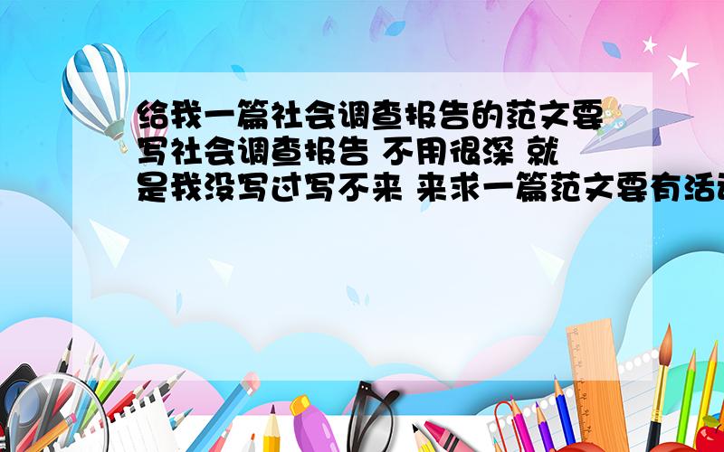 给我一篇社会调查报告的范文要写社会调查报告 不用很深 就是我没写过写不来 来求一篇范文要有活动时间（范围要在2月左右）、实践地点、活动名称、实践内容（不用很多,100个字就很够