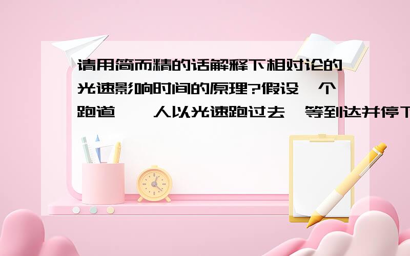 请用简而精的话解释下相对论的光速影响时间的原理?假设一个跑道,一人以光速跑过去,等到达并停下后就会过去N年?如果是那麼如果在跑道中间设置一面墙,再跑的话就会撞墙吧,那撞墙后过去