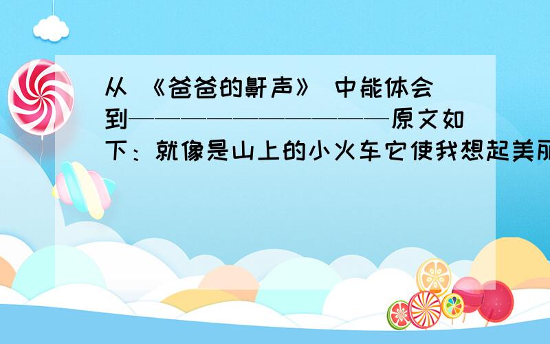 从 《爸爸的鼾声》 中能体会到——————————原文如下：就像是山上的小火车它使我想起美丽的森林爸爸的鼾声总是断断续续的使我担心火车会出了轨咦爸爸的鼾声停了是不是火车