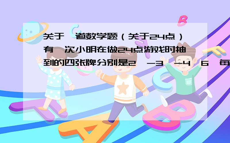 关于一道数学题（关于24点）有一次小明在做24点游戏时抽到的四张牌分别是2,-3,-4,6,每张牌只能用一次,可以用加、减、乘、除等运算,请写出一个成功的算式：___________________=24