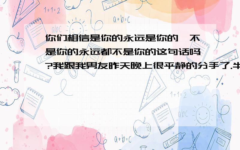 你们相信是你的永远是你的,不是你的永远都不是你的这句话吗?我跟我男友昨天晚上很平静的分手了.半夜,我们又通电话了,他也明确的告诉我,他还很爱我的.我也是,虽然我有点恨他,但我对他