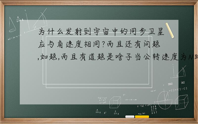 为什么发射到宇宙中的同步卫星应与角速度相同?而且还有问题,如题,而且有道题是啥子当公转速度为N时（ ）A漠河市人民-欢度“白夜”B新西兰南部海域-冰山座座C松花江畔-银装素裹D悉尼-处