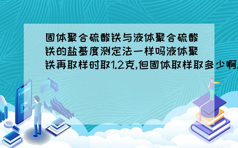 固体聚合硫酸铁与液体聚合硫酸铁的盐基度测定法一样吗液体聚铁再取样时取1.2克,但固体取样取多少啊.我是说也是取1.2克的固体聚合硫酸铁测盐基度吗