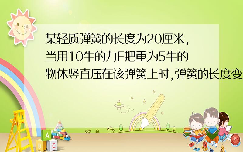 某轻质弹簧的长度为20厘米,当用10牛的力F把重为5牛的物体竖直压在该弹簧上时,弹簧的长度变为10厘米,撤某轻质弹簧的长度为20厘米，当用10牛的力F把重为5牛的物体竖直压在该弹簧上时，弹