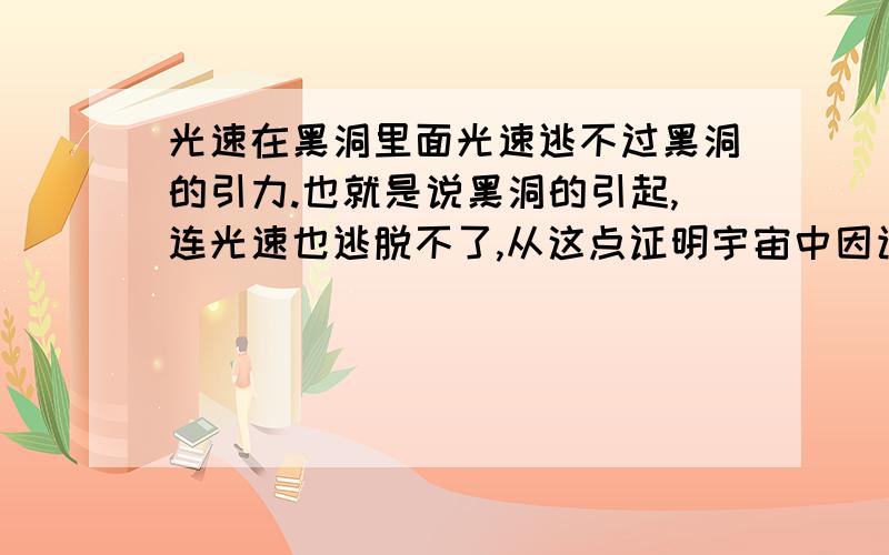 光速在黑洞里面光速逃不过黑洞的引力.也就是说黑洞的引起,连光速也逃脱不了,从这点证明宇宙中因该有比光速还快的介质.既然黑洞有这么大的能量,宇宙中也因该有克制它的东西.只是人类