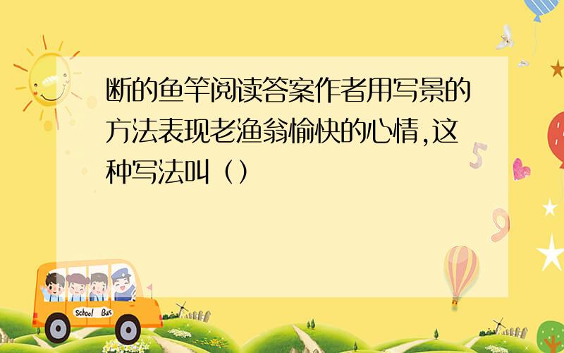 断的鱼竿阅读答案作者用写景的方法表现老渔翁愉快的心情,这种写法叫（）