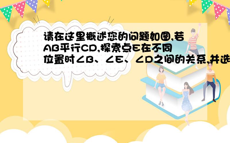 请在这里概述您的问题如图,若AB平行CD,探索点E在不同位置时∠B、∠E、∠D之间的关系,并选择一个图形写出如图,若AB平行CD,探索点E在不同位置时∠B、∠E、∠D之间的关系,并选择一个图形写出