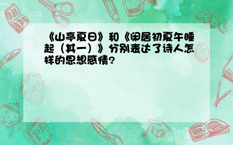 《山亭夏日》和《闲居初夏午睡起（其一）》分别表达了诗人怎样的思想感情?