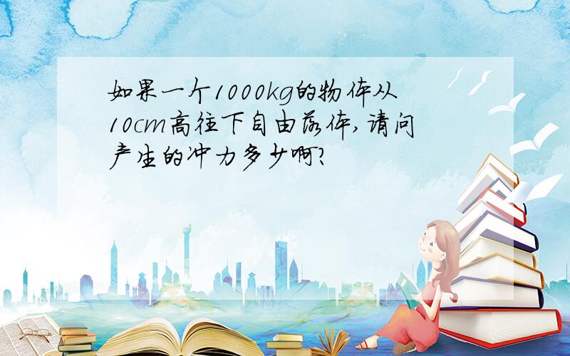 如果一个1000kg的物体从10cm高往下自由落体,请问产生的冲力多少啊?