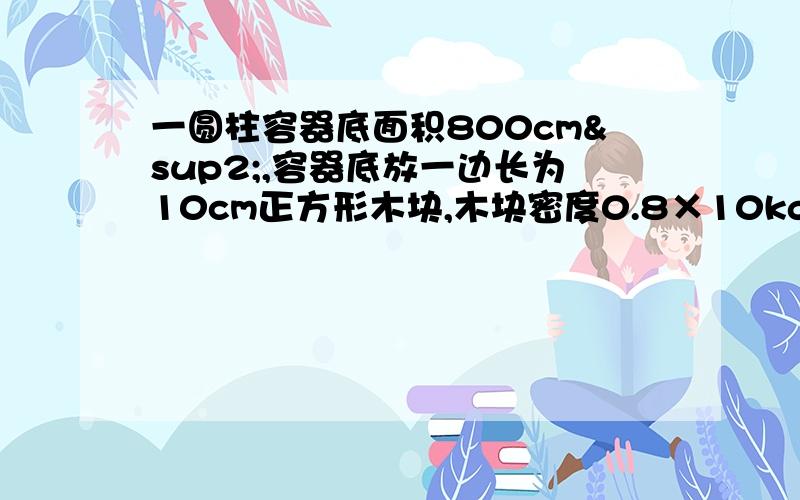 一圆柱容器底面积800cm²,容器底放一边长为10cm正方形木块,木块密度0.8×10kg/m³且不吸水 求木一圆柱容器底面积800cm²，容器底放一边长为10cm正方形木块,木块密度0.8×10kg/m³且不吸