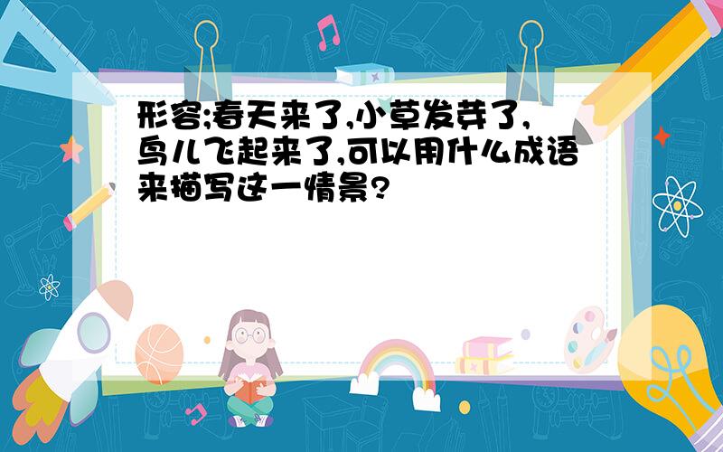 形容;春天来了,小草发芽了,鸟儿飞起来了,可以用什么成语来描写这一情景?