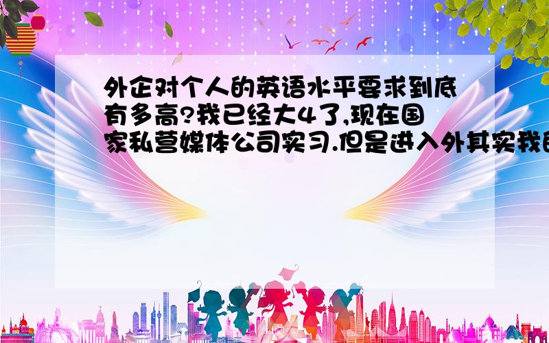 外企对个人的英语水平要求到底有多高?我已经大4了,现在国家私营媒体公司实习.但是进入外其实我的梦想.但是据说很难.我英语底子好,也比别人早拿4/6级证书,但是对自己的英语根本没信心.