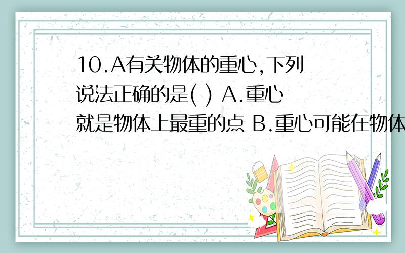 10.A有关物体的重心,下列说法正确的是( ) A.重心就是物体上最重的点 B.重心可能在物体上,也可能在物体外 C