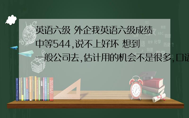 英语六级 外企我英语六级成绩中等544,说不上好坏 想到一般公司去,估计用的机会不是很多,口语还是只停留在书面上而且我个人比较喜欢英语 不想把它给荒废了但平时用的比较少,虽然口语还