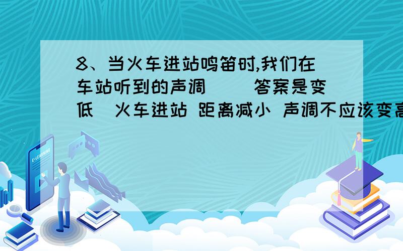 8、当火车进站鸣笛时,我们在车站听到的声调（ ）答案是变低  火车进站 距离减小 声调不应该变高吗?