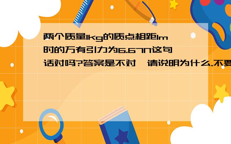 两个质量1kg的质点相距1m时的万有引力为6.67N这句话对吗?答案是不对,请说明为什么.不要乱复制来的,谢谢~~