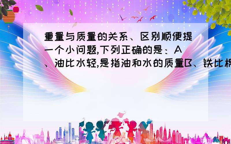 重量与质量的关系、区别顺便提一个小问题,下列正确的是：A、油比水轻,是指油和水的质量B、铁比棉花重,是指铁和棉花的质量C、15kg的米,是指质量D、一桶水有50kg,是指重量^_^两个都要回答