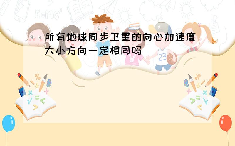 所有地球同步卫星的向心加速度大小方向一定相同吗