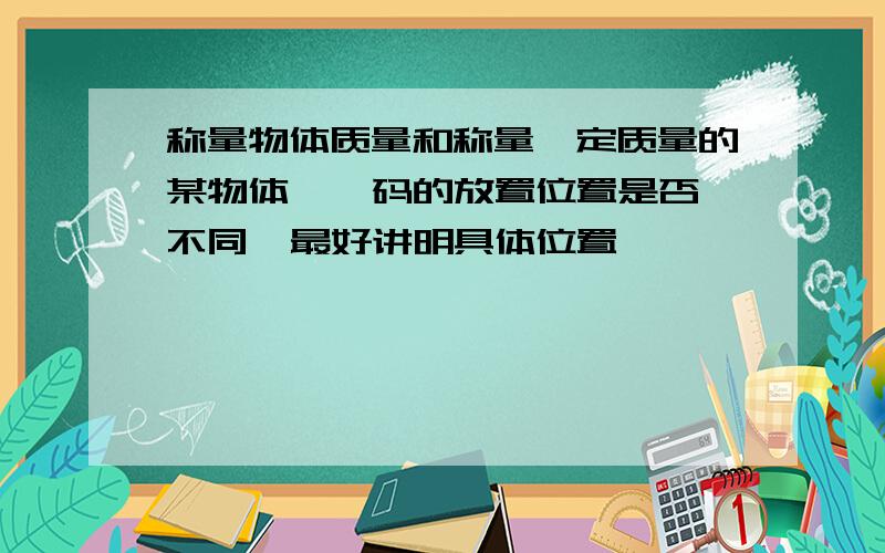 称量物体质量和称量一定质量的某物体  砝码的放置位置是否不同  最好讲明具体位置