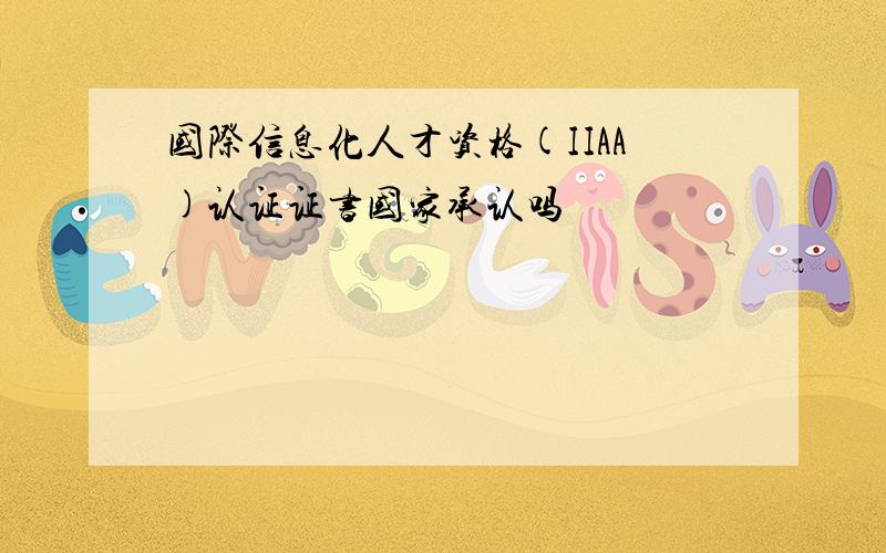 国际信息化人才资格(IIAA)认证证书国家承认吗