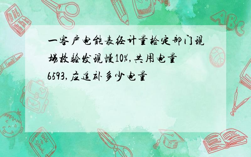 一客户电能表经计量检定部门现场校验发现慢10%,共用电量6593,应追补多少电量