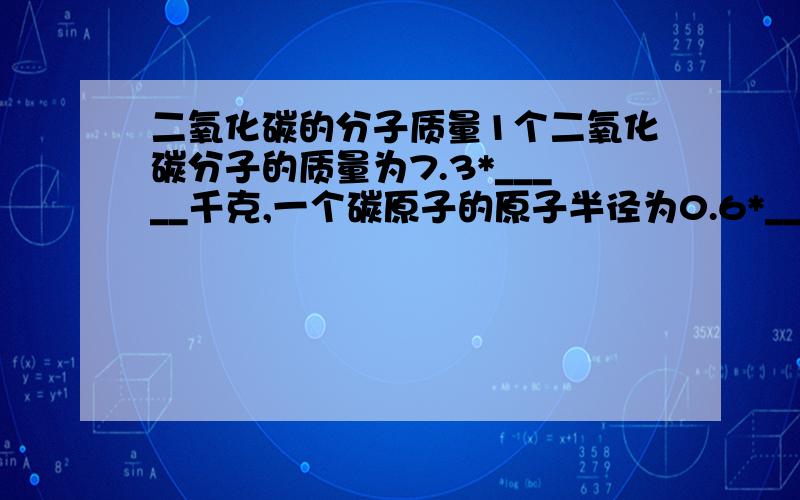 二氧化碳的分子质量1个二氧化碳分子的质量为7.3*_____千克,一个碳原子的原子半径为0.6*_____米.