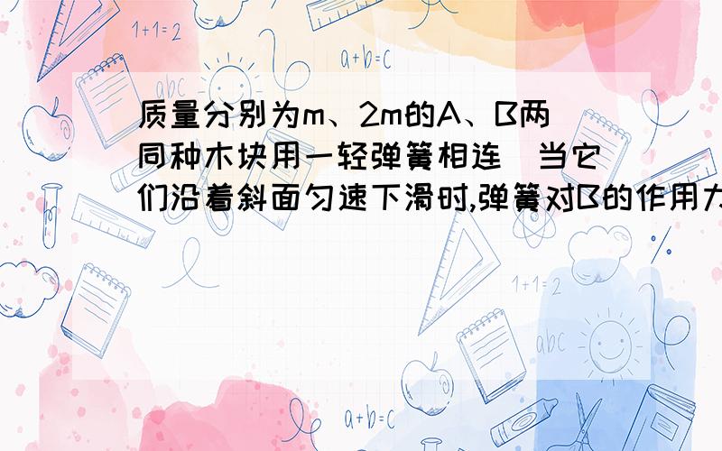 质量分别为m、2m的A、B两同种木块用一轻弹簧相连．当它们沿着斜面匀速下滑时,弹簧对B的作用力为：(A)0． (B)向上,(C)向下． (D)倾角未知．无法确定．