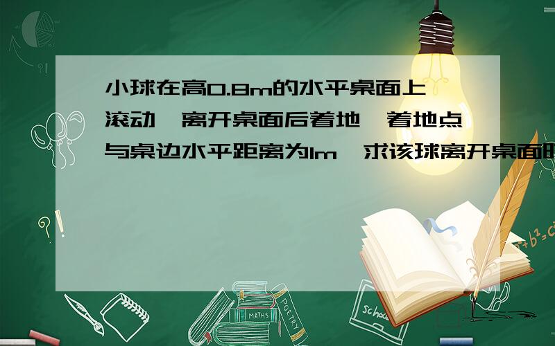 小球在高0.8m的水平桌面上滚动,离开桌面后着地,着地点与桌边水平距离为1m,求该球离开桌面时的速度?一小球在高0.8m的水平桌面上滚动,离开桌面后着地,着地点与桌边水平距离为1 m,求该球离