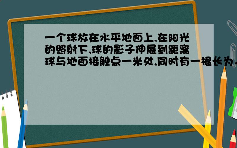 一个球放在水平地面上,在阳光的照射下,球的影子伸展到距离球与地面接触点一米处,同时有一根长为√3米的木棒垂直于地面,且影子长为1米,求该球半径?