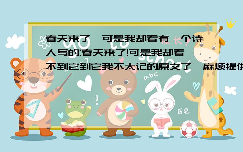 春天来了,可是我却看有一个诗人写的:春天来了!可是我却看不到它到它我不太记的原文了,麻烦提供下原文好吗?我很喜欢这个诗人写的有关这句话的诗