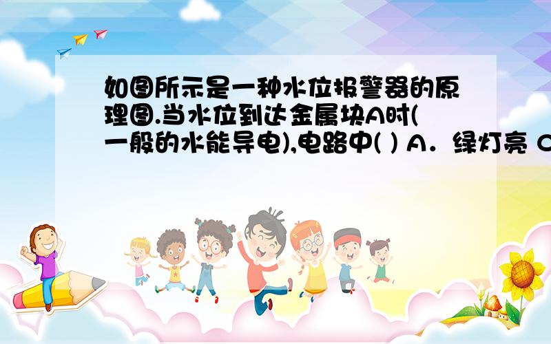 如图所示是一种水位报警器的原理图.当水位到达金属块A时(一般的水能导电),电路中( ) A．绿灯亮 C．两灯同时亮B．红灯亮 D．两灯都不亮这个图没看懂,特别是中间那个装置,麻烦讲解下.图