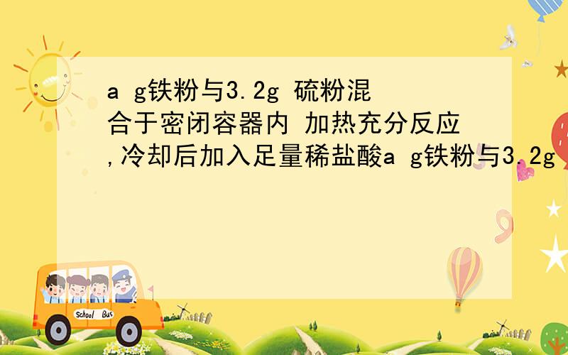 a g铁粉与3.2g 硫粉混合于密闭容器内 加热充分反应,冷却后加入足量稀盐酸a g铁粉与3.2g 硫粉混合于密闭容器内 ,加热充分反应,冷却后加入足量稀盐酸,测得生成的气体的摩尔质量为38/3 g/mol,求a