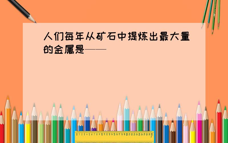 人们每年从矿石中提炼出最大量的金属是——