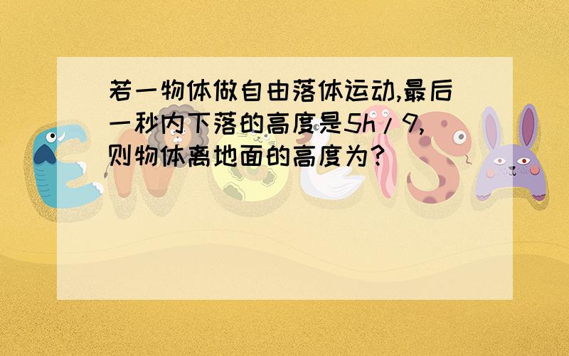 若一物体做自由落体运动,最后一秒内下落的高度是5h/9,则物体离地面的高度为?